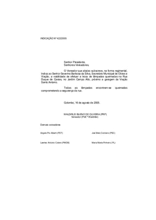 INDICAÇÃO Nº 422/2005




                           Senhor Presidente,
                           Senhores Vereadores,

                    O Vereador que abaixo subscreve, na forma regimental,
Indica ao Senhor Severino Barbosa da Silva, Secretário Municipal de Obras e
Viação, a viabilidade de efetuar a troca de lâmpadas queimadas na Rua
Duque de Caxias, no Jardim Campo Alto, próximo a garagem da Viação
Santo Antonio.

                  Todas as lâmpadas                   encontram-se         queimadas
comprometendo a segurança da rua.



                           Colombo, 16 de agosto de 2005.



                           WALDIRLEI BUENO DE OLIVEIRA (PRP)
                                Vereador (Prof.º Waldirlei)


Demais vereadores


Angelo Pio Alberti (PDT)                          Joel Melo Cordeiro (PSC)



Laertes Antonio Colere (PMDB)                     Maria Marta Pinheiro ( PL)
 