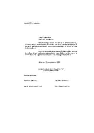 INDICAÇÃO Nº 423/2005




                           Senhor Presidente,
                           Senhores Vereadores,

                     O Vereador que abaixo subscreve, na forma regimental,
Indica ao Senhor Severino Barbosa da Silva, Secretário Municipal de Obras e
Viação, a viabilidade de efetuar a recolocação dos abrigos de ônibus na Rua
Jerônimo Alberti.

                  Em virtude da atitude de alguns vândalos, vários abrigos
de ônibus foram totalmente depredados e incendiados, sendo assim, a
comunidade está exposta as intempériesenquanto aguarda o ônibus.



                           Colombo, 16 de agosto de 2005.



                           WALDIRLEI BUENO DE OLIVEIRA (PRP)
                                Vereador (Prof.º Waldirlei)


Demais vereadores


Angelo Pio Alberti (PDT)                          Joel Melo Cordeiro (PSC)



Laertes Antonio Colere (PMDB)                     Maria Marta Pinheiro ( PL)
 