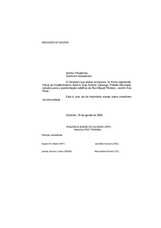 INDICAÇÃO Nº 425/2005




                           Senhor Presidente,
                           Senhores Vereadores,

                    O Vereador que abaixo subscreve, na forma regimental,
Indica ao Excelentíssimo Senhor José Antonio Camargo, Prefeito Municipal,
estudos para a pavimentação asfáltica da Rua Miguel Pierkars - Jardim Ana
Rosa.

                           Esta é uma via de importante acesso pelos moradores
da comunidade.




                           Colombo, 16 de agosto de 2005.



                           WALDIRLEI BUENO DE OLIVEIRA (PRP)
                                Vereador (Prof.º Waldirlei)

Demais vereadores:


Angelo Pio Alberti (PDT)                          Joel Melo Cordeiro (PSC)


Laertes Antonio Colere (PMDB)                     Maria Marta Pinheiro ( PL)
 