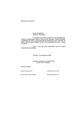 INDICAÇÃO Nº 426/2005




                           Senhor Presidente,
                           Senhores Vereadores,

                     O Vereador que abaixo subscreve, na forma regimental,
Indica ao Excelentíssimo Senhor José Antonio Camargo, Prefeito Municipal,
a viabilidade de incluir no Orçamento Geral do Município para o exercício de
2006 a pavimentação asfáltica da Rua Juraci Sebastiana de Lima - Jardim
das Flores.

                    Esta é uma das mais importantes vias de acesso
utilizada pela comunidade.




                           Colombo, 16 de agosto de 2005.



                           WALDIRLEI BUENO DE OLIVEIRA (PRP)
                               Vereador (Prof.º Waldirlei)


Demais vereadores:


Angelo Pio Alberti (PDT)                          Joel Melo Cordeiro (PSC)


Laertes Antonio Colere (PMDB)                     Maria Marta Pinheiro ( PL)
 