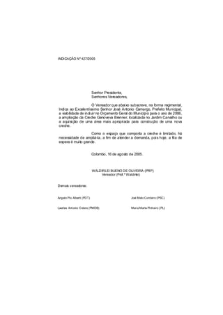 INDICAÇÃO Nº 427/2005




                           Senhor Presidente,
                           Senhores Vereadores,

                      O Vereador que abaixo subscreve, na forma regimental,
Indica ao Excelentíssimo Senhor José Antonio Camargo, Prefeito Municipal,
a viabilidade de incluir no Orçamento Geral do Município para o ano de 2006,
a ampliação da Creche Genoveva Brenner, localizada no Jardim Carvalho ou
a aquisição de uma área mais apropriada para construção de uma nova
creche.

                    Como o espaço que comporta a creche é limitado, há
necessidade de ampliá-la, a fim de atender a demanda, pois hoje, a fila de
espera é muito grande.


                           Colombo, 16 de agosto de 2005.



                           WALDIRLEI BUENO DE OLIVEIRA (PRP)
                               Vereador (Prof.º Waldirlei)


Demais vereadores:


Angelo Pio Alberti (PDT)                          Joel Melo Cordeiro (PSC)


Laertes Antonio Colere (PMDB)                     Maria Marta Pinheiro ( PL)
 
