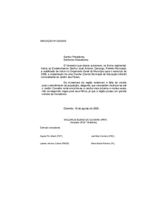 INDICAÇÃO Nº 429/2005




                           Senhor Presidente,
                           Senhores Vereadores,

                     O Vereador que abaixo subscreve, na forma regimental,
Indica ao Excelentíssimo Senhor José Antonio Camargo, Prefeito Municipal,
a viabilidade de incluir no Orçamento Geral do Município para o exercício de
2006, a implantação de uma Creche (Centro Municipal de Educação Infantil)
na localidade do Jardim das Flores.

                   Os moradores da região reclamam a falta da creche
 para o atendimento da população, alegando que necessitam deslocar-se até
 o Jardim Carvalho onde encontra-se a creche mais próxima e muitas vezes
 não conseguindo vagas para seus filhos, já que a região possui um grande
 número de moradores.




                           Colombo, 16 de agosto de 2005.



                           WALDIRLEI BUENO DE OLIVEIRA (PRP)
                               Vereador (Prof.º Waldirlei)

Demais vereadores


Angelo Pio Alberti (PDT)                          Joel Melo Cordeiro (PSC)


Laertes Antonio Colere (PMDB)                     Maria Marta Pinheiro ( PL)
 