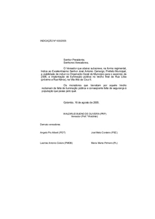INDICAÇÃO Nº 430/2005




                      Senhor Presidente,
                      Senhores Vereadores,

                     O Vereador que abaixo subscreve, na forma regimental,
Indica ao Excelentíssimo Senhor José Antonio Camargo, Prefeito Municipal,
a viabilidade de incluir no Orçamento Geral do Município para o exercício de
2006, a implantação de iluminação pública no trecho final da Rua Líbia
(próximo a Rua Kênia), na Vila Alto da Cruz II.

                    Os moradores que transitam por aquele trecho
 reclamam da falta de iluminação pública e conseqüente falta de segurança à
 população que passa pelo qual.



                      Colombo, 16 de agosto de 2005.



                     WALDIRLEI BUENO DE OLIVEIRA (PRP)
                          Vereador (Prof.º Waldirlei)


Demais vereadores:


Angelo Pio Alberti (PDT)                     Joel Melo Cordeiro (PSC)



Laertes Antonio Colere (PMDB)                Maria Marta Pinheiro (PL)
 