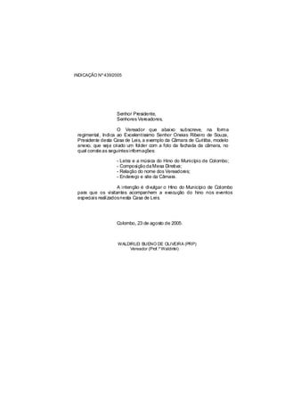 INDICAÇÃO Nº 439/2005




                   Senhor Presidente,
                   Senhores Vereadores,

                    O Vereador que abaixo subscreve, na forma
 regimental, Indica ao Excelentíssimo Senhor Oneias Ribeiro de Souza,
 Presidente desta Casa de Leis, a exemplo da Câmara de Curitiba, modelo
 anexo, que seja criado um folder com a foto da fachada da câmara, no
 qual conste as seguintesinformações:

                   - Letra e a música do Hino do Município de Colombo;
                   - Composição da Mesa Diretiva;
                   - Relação do nome dos Vereadores;
                   - Endereço e site da Câmara.

                    A intenção é divulgar o Hino do Município de Colombo
 para que os visitantes acompanhem a execução do hino nos eventos
 especiais realizadosnesta Casa de Leis.




                   Colombo, 23 de agosto de 2005.



                   WALDIRLEI BUENO DE OLIVEIRA (PRP)
                       Vereador (Prof.º Waldirlei)
 