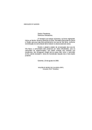 INDICAÇÃO Nº 440/2005




                   Senhor Presidente,
                   Senhores Vereadores,

                    O Vereador que abaixo subscreve, na forma regimental,
 Indica ao Senhor Severino Barbosa da Silva, Secretário Municipal de Obras
 e Viação, para que seja feito patrolamento nas ruas da Vila Nova, conforme
 reivindicação da comunidade demonstrado no abaixo-assinado anexo.

                    Devido o péssimo estado de conservação das ruas da
 Vila Nova, a comunidade está passando por várias dificuldades, pois os
 caminhões de supermercados, que fazem entrega das compras nas
 residências, não conseguem chegar até as casas, bem como, o caminhão
 do lixo, sendo necessário obras de manutenção naquela vias o mais rápido
 possível.


                   Colombo, 23 de agosto de 2005.



                    WALDIRLEI BUENO DE OLIVEIRA (PRP)
                         Vereador (Prof.º Waldirlei)
 