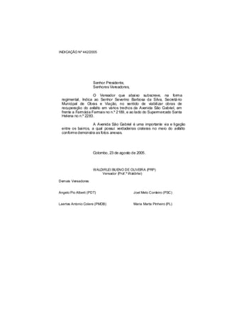 INDICAÇÃO Nº 442/2005




                      Senhor Presidente,
                      Senhores Vereadores,

                    O Vereador que abaixo subscreve, na forma
 regimental, Indica ao Senhor Severino Barbosa da Silva, Secretá rio
 Municipal de Obras e Viação, no sentido de viabilizar obras de
 recuperação do asfalto em vários trechos da Avenida São Gabriel, em
 frente a Farmácia Farmais no n.º 2189, e ao lado do Supermercado Santa
 Helena no n.º 2283.

                    A Avenida São Gabriel é uma importante via e ligação
 entre os bairros, a qual possui verdadeiras crateras no meio do asfalto
 conforme demonstra as fotos anexas.




                      Colombo, 23 de agosto de 2005.



                      WALDIRLEI BUENO DE OLIVEIRA (PRP)
                          Vereador (Prof.º Waldirlei)

Demais Vereadores:


Angelo Pio Alberti (PDT)                     Joel Melo Cordeiro (PSC)


Laertes Antonio Colere (PMDB)                Maria Marta Pinheiro (PL)
 