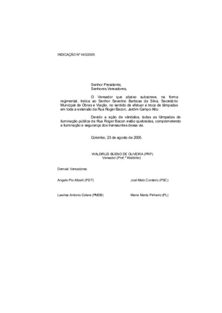 INDICAÇÃO Nº 443/2005




                      Senhor Presidente,
                      Senhores Vereadores,

                   O Vereador que abaixo subscreve, na forma
 regimental, Indica ao Senhor Severino Barbosa da Silva, Secretá rio
 Municipal de Obras e Viação, no sentido de efetuar a troca de lâmpadas
 em toda a extensão da Rua Roger Bacon, Jardim Campo Alto.

                    Devido a ação de vândalos, todas as lâmpadas de
 iluminação pública da Rua Roger Bacon estão quebradas, comprometendo
 a iluminação e segurança dos transeuntes dessa via.


                      Colombo, 23 de agosto de 2005.



                      WALDIRLEI BUENO DE OLIVEIRA (PRP)
                           Vereador (Prof.º Waldirlei)


Demais Vereadores:


Angelo Pio Alberti (PDT)                     Joel Melo Cordeiro (PSC)



Laertes Antonio Colere (PMDB)                Maria Marta Pinheiro (PL)
 