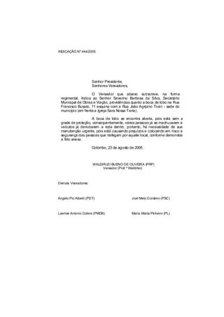 INDICAÇÃO Nº 444/2005




                      Senhor Presidente,
                      Senhores Vereadores,

                    O Vereador que abaixo subscreve, na forma
 regimental, Indica ao Senhor Severino Barbosa da Silva, Secretário
 Municipal de Obras e Viação, providências quanto a boca de lobo na Rua
 Francisco Busato, 11 esquina com a Rua João Agripino Tosin - sede do
 município (em frente a Igreja Sara Nossa Terra) .

                   A boca de lobo se encontra aberta, pois está sem a
 grade de proteção, consequentemente, várias pessoas já se machucaram e
 veículos já derrubaram a roda dentro, portanto, há necessidade de sua
 manutenção urgente, pois está causando prejuízos e colocando em risco a
 segurança das pessoas que trafegam por aquele local, conforme demonstra
 a foto anexa.

                      Colombo, 23 de agosto de 2005.



                      WALDIRLEI BUENO DE OLIVEIRA (PRP)
                           Vereador (Prof.º Waldirlei)



Demais Vereadores:



Angelo Pio Alberti (PDT)                     Joel Melo Cordeiro (PSC)



Laertes Antonio Colere (PMDB)                Maria Marta Pinheiro (PL)
 