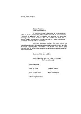 INDICAÇÃO Nº 175/2005




                    Senhor Presidente,
                    Senhores Vereadores,

                     O Vereador que abaixo subscreve, na forma regimental,
Indica ao Senhor Antonio Alves, Chefe do Departamento de Fiscalização da
Prefeitura, a notificação dos proprietários dos imóveis nos seguintes
endereços: Rua Manoel Costacurta, 263 e Rua Prefeito Pio Alberti, 701 –
Jardim Osasco, para tomarem providências quanto a esses imóveis que
encontram-se abandonados e depredados.

                     Conforme demonstra através das fotos anexas, as
residências encontram-se abandonadas, pichadas e semidestruídas, servindo
de abrigo a desocupados e malandros, que utilizam esses imóveis para
promover atos de vandalismos, causando transtornos à comunidade, deixando-
a bastante insegura.


                    Colombo, 19 de abril de 2005.


                    VEREADOR WALDIRLEI BUENO DE OLIVEIRA
                              (Professor Waldirlei)


            Demais Vereadores:


            Ângelo Pio Alberti              Joel Melo Cordeiro


            Laertes Antônio Colere          Maria Marta Pinheiro


            Rubens Gregório Marques
 