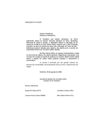 INDICAÇÃO Nº 451/2005




                      Senhor Presidente,
                      Senhores Vereadores,

                    O Vereador que abaixo subscreve, na forma
 regimental, Indica ao Senhor Severino Barbosa da Silva, Secretário
 Municipal de Obras e Viação, a viabilidade efetuar a colocação de 25
 metros de manilhas na Rua Campo Sales, esquina com a Rua Cristóvão
 Colombo, ao lado da cancha de areia, bem colocação de “boca de lobo”.
 Solicita-se possível solução para valeta a céu aberto junto a cancha de
 areia desta mesma via, no bairro Jardim Central.

                    Na Rua Campo Sales, no espaço compreendido e citado
 há uma imensa valeta a céu aberto gerando insegurança à população, uma
 vez que há o perigo da queda de pessoas ou veículos. Nesta mesma valeta
 escoa o esgoto de várias casas gerando poluição e desconforto à
 comunidade.
                 A cancha é utilizada por um grande número de
 pessoas da comunidade, principalmente pelos jovens e desportistas da
 região.


                      Colombo, 30 de agosto de 2005.



                      WALDIRLEI BUENO DE OLIVEIRA (PRP)
                          Vereador (Prof.ºWaldirlei)


Demais Vereadores:


Angelo Pio Alberti (PDT)                     Joel Melo Cordeiro (PSC)


Laertes Antonio Colere (PMDB)                Maria Marta Pinheiro (PL)
 