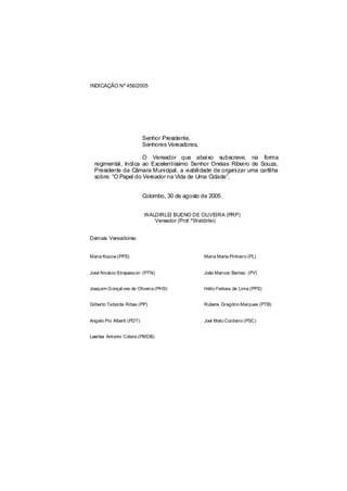 INDICAÇÃO Nº 456/2005




                           Senhor Presidente,
                           Senhores Vereadores,

                     O Vereador que abaixo subscreve, na forma
  regimental, Indica ao Excelentíssimo Senhor Onéias Ribeiro de Souza,
  Presidente da Câmara Municipal, a viabilidade de organizar uma cartilha
  sobre: “O Papel do Vereador na Vida de Uma Cidade”.


                           Colombo, 30 de agosto de 2005.


                           WALDIRLEI BUENO DE OLIVEIRA (PRP)
                              Vereador (Prof.ºWaldirlei)


Demais Vereadores:


Maria Kozow (PPS)                                 Maria Marta Pinheiro (PL)


José Nicácio Strapass on (PTN)                    João Marcos Berlesi (PV)


Joaquim Gonçal ves de Oliveira (PHS)              Hélio Feitosa de Lima (PPS)


Gilberto Taborda Ribas (PP)                       Rubens Gregório Marques (PTB)


Angelo Pio Alberti (PDT)                          Joel Melo Cordeiro (PSC)


Laertes Antonio Colere (PMDB)
 