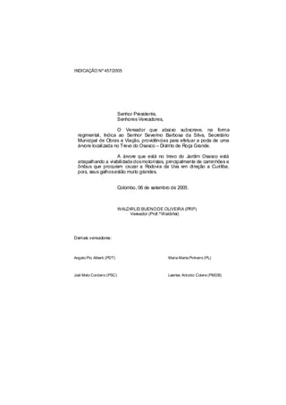 INDICAÇÃO Nº 457/2005




                           Senhor Presidente,
                           Senhores Vereadores,

                     O Vereador que abaixo subscreve, na forma
  regimental, Indica ao Senhor Severino Barbosa da Silva, Secretário
  Municipal de Obras e Viação, providências para efetuar a poda de uma
  árvore localizada no Trevo do Osasco – Distrito de Roça Grande.

                     A árvore que está no trevo do Jardim Osasco está
  atrapalhando a visibilidade dosmotoristas, principalmente de caminhões e
  ônibus que procuram cruzar a Rodovia da Uva em direção a Curitiba,
  pois, seus galhosestão muito grandes.


                           Colombo, 06 de setembro de 2005.



                           WALDIRLEI BUENO DE OLIVEIRA (PRP)
                               Vereador (Prof.ºWaldirlei)




Demais vereadores:



Angelo Pio Alberti (PDT)                          Maria Marta Pinheiro (PL)



Joel Melo Cordeiro (PSC)                          Laertes Antonio Colere (PMDB)
 