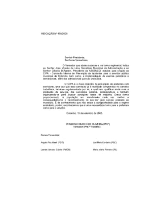 INDICAÇÃO Nº 478/2005




                           Senhor Presidente,
                           Senhores Vereadores,

                    O Vereador que abaixo subscrev e, na forma regimental, Indica
  ao Senhor José Vicente de Lima, Secretário Municipal da Administração e ao
  Senhor Gilberto D’Agostin, Presidente da ASSEMCO, estudos para criação da
  CIPA - Comissão Interna de Prev enção de Acidentes para o servidor público
  municipal de Colombo, bem como, a implementação de exames periódicos e
  demissionais, além dos admissionais que são praticados.

                        O CIPA é o meio concreto de prevenção de acidentes com
  servidores, uma vez que essa comissão já é realidade comprovada no contexto
  trabalhista, inclusive regulamentada por lei, a qual vem qualif icar ainda mais a
  prestação de serv iços dos servidores públicos, protegendo-os e também
  organizando-os para buscar condições ideais de trabalho. Desta forma
  proporcionando à população um atendimento cada vez melhor e
  consequentemente o reconhecimento do serv idor pelo serviço prestado ao
  município. É de conhecimento que não existe a obrigatoriedade para o regime
  estatutário, porém, reconhecemos que é uma necessidade tanto para a prefeitura
  como para o servidor.

                            Colombo, 13 de setembro de 2005.



                            WALDIRLEI BUEN O DE OLIVEIRA (PRP)
                                 Vereador (Prof.º Waldirlei)


Demais Vereadores:


Angelo Pio Alberti (PDT)                           Joel Melo Cordeiro (PSC)


Laertes Antonio Colere (PMDB)                      Maria Marta Pinheiro ( PL)
 