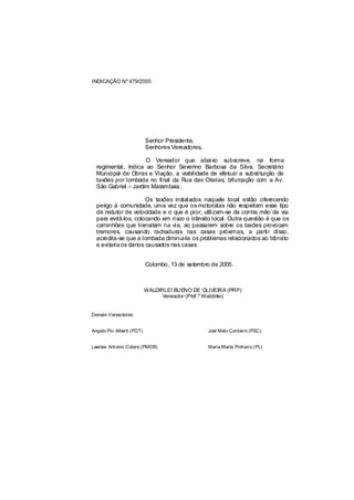 INDICAÇÃO Nº 479/2005




                           Senhor Presidente,
                           Senhores Vereadores,

                     O Vereador que abaixo subscreve, na forma
  regimental, Indica ao Senhor Severino Barbosa da Silva, Secretário
  Municipal de Obras e Viação, a viabilidade de efetuar a substituição de
  taxões por lombada no final da Rua das Olarias, bifurcação com a Av.
  São Gabriel – Jardim Marambaia.

                      Os taxões instalados naquele local estão oferecendo
  perigo à comunidade, uma vez que os motoristas não respeitam esse tipo
  de redutor de velocidade e o que é pior, utilizam-se da contra mão da via
  para evitá-los, colocando em risco o trânsito local. Outra questão é que os
  caminhões que transitam na via, ao passarem sobre os taxões provocam
  tremores, causando rachaduras nas casas próximas, a partir disso,
  acredita-se que a lombada diminuiria os problemas relacionados ao trânsito
  e evitaria os danos causados nas casas.


                           Colombo, 13 de setembro de 2005.



                           WALDIRLEI BUENO DE OLIVEIRA (PRP)
                                 Vereador (Prof.º Waldirlei)


Demais Vereadores:


Angelo Pio Alberti (PDT)                          Joel Melo Cordeiro (PSC)


Laertes Antonio Colere (PMDB)                     Maria Marta Pinheiro (PL)
 