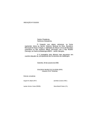 INDICAÇÃO Nº 535/2005




                           Senhor Presidente,
                           Senhores Vereadores,

                    O Vereador que abaixo subscreve, na forma
  regimental, Indica ao Senhor Severino Barbosa da Silva, Secretá rio
  Municipal de Obras e Viação, a viabilidade de efetuar a troca de lâmpadas
  queimadas na Rua Jerônimo Alberti, bifurcação com a Rua Rodolfo
  Camargo, em frente da Metalúrgica BMW - Jardim Georgina.

                     A é necessária para oferecer mais segurança aos
  usuários daquela via, principalmente aos funcionários da metalúrgica.



                           Colombo, 04 de outubro de 2005.



                           WALDIRLEI BUENO DE OLIVEIRA (PRP)
                                Vereador (Prof.ºWaldirlei)


Demais vereadores:


Angelo Pio Alberti (PDT)                          Joel Melo Cordeiro (PSC)



Laertes Antonio Colere (PMDB)                     Maria Marta Pi nheiro ( PL)
 