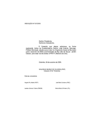INDICAÇÃO Nº 537/2005




                           Senhor Presidente,
                           Senhores Vereadores,

                     O Vereador que abaixo subscreve, na forma
  regimental, Indica ao Excelentíssimo Senhor José Antonio Camargo,
  Prefeito Municipal, estudos para incluir no Orçamento Geral do Município
  para o exercício de 2006 a pavimentação da Rua Júlio de Souza - Jardim
  Osasco, pois essa rua dá acesso à PR417 (Rodovia da Uva).




                           Colombo, 04 de outubro de 2005.



                           WALDIRLEI BUENO DE OLIVEIRA (PRP)
                                Vereador (Prof.ºWaldirlei)


Demais vereadores:



Angelo Pio Alberti (PDT)                          Joel Melo Cordeiro (PSC)



Laertes Antonio Colere (PMDB)                     Maria Marta Pinheiro ( PL)
 