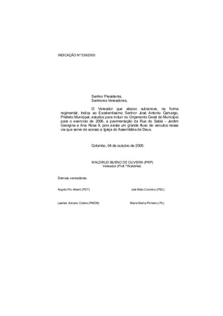 INDICAÇÃO Nº 539/2005




                           Senhor Presidente,
                           Senhores Vereadores,

                      O Vereador que abaixo subscreve, na forma
  regimental, Indica ao Excelentíssimo Senhor José Antonio Camargo,
  Prefeito Municipal, estudos para incluir no Orçamento Geral do Município
  para o exercício de 2006, a pavimentação da Rua do Sabiá - Jardim
  Georgina e Ana Rosa II, pois existe um grande fluxo de veículos nessa
  via que serve de acesso a Igreja do Assembléia de Deus.



                           Colombo, 04 de outubro de 2005.



                           WALDIRLEI BUENO DE OLIVEIRA (PRP)
                                Vereador (Prof.ºWaldirlei)


Demais vereadores:


Angelo Pio Alberti (PDT)                          Joel Melo Cordeiro (PSC)



Laertes Antonio Colere (PMDB)                     Maria Marta Pinheiro ( PL)
 
