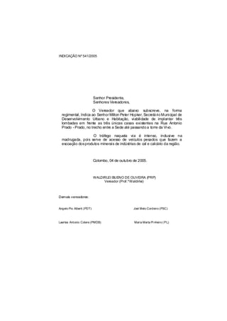 INDICAÇÃO Nº 541/2005




                           Senhor Presidente,
                           Senhores Vereadores,

                     O Vereador que abaixo subscreve, na forma
  regimental, Indica ao Senhor Milton Peter Hopker, Secretá rio Municipal de
  Desenvolvimento Urbano e Habitação, viabilidade de implantar três
  lombadas em frente as três únicas casas existentes na Rua Antonio
  Prado - Prado, no trecho entre a Sede até passando a torre da Vivo.

                   O tráfego naquela via é intenso, inclusive na
  madrugada, pois serve de acesso de veículos pesados que fazem a
  escoação dosprodutos minerais de indústrias de cal e calcário da região.



                           Colombo, 04 de outubro de 2005.



                           WALDIRLEI BUENO DE OLIVEIRA (PRP)
                                Vereador (Prof.ºWaldirlei)



Demais vereadores:


Angelo Pio Alberti (PDT)                          Joel Melo Cordeiro (PSC)



Laertes Antonio Colere (PMDB)                     Maria Marta Pi nheiro ( PL)
 