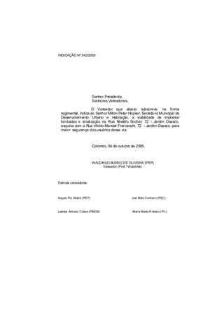 INDICAÇÃO Nº 542/2005




                           Senhor Presidente,
                           Senhores Vereadores,

                     O Vereador que abaixo subscreve, na forma
  regimental, Indica ao Senhor Milton Peter Hopker, Secretá rio Municipal de
  Desenvolvimento Urbano e Habitação, a viabilidade de implantar
  lombadas e sinalização na Rua Nivaldo Socher, 72 - Jardim Osasco,
  esquina com a Rua Vitório Manoel Franceschi, 72 - Jardim Osasco, para
  maior segurança dosusuários dessa via.



                           Colombo, 04 de outubro de 2005.



                           WALDIRLEI BUENO DE OLIVEIRA (PRP)
                                Vereador (Prof.ºWaldirlei)



Demais vereadores:



Angelo Pio Alberti (PDT)                          Joel Melo Cordeiro (PSC)



Laertes Antonio Colere (PMDB)                     Maria Marta Pi nheiro ( PL)
 