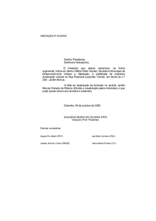 INDICAÇÃO Nº 543/2005




                           Senhor Presidente,
                           Senhores Vereadores,

                     O Vereador que abaixo subscreve, na forma
  regimental, Indica ao Senhor Milton Peter Hopker, Secretá rio Municipal de
  Desenvolvimento Urbano e Habitação, a viabilidade de implantar
  sinalização vertical na Rua Paschoal Lazarotto Toniolo, em frente ao n.º
  200 - Jardim Monza.

                    A falta de sinalização de lombada no sentido Jardim
  Monza/ Estrada da Ribeira, dificulta a visualização pelos motoristas, o que
  pode causar danos aos veículos e acidentes.




                           Colombo, 04 de outubro de 2005.



                           WALDIRLEI BUENO DE OLIVEIRA (PRP)
                                Vereador (Prof.ºWaldirlei)


Demais vereadores:


Angelo Pio Alberti (PDT)                          Joel Melo Cordeiro (PSC)


Laertes Antonio Colere (PMDB)                     Maria Marta Pi nheiro ( PL)
 