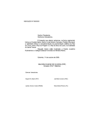 INDICAÇÃO Nº 569/2005




                        Senhor Presidente,
                        Senhores Vereadores,

                    O Vereador que abaixo subscreve, na forma regimental,
 Indica ao Excelentíssimo Senhor José Antonio Camargo, Prefeito Municipal,
 a viabilidade efetuar a complementação da pavimentação asfáltica da Rua
 da Tiriva, entre a Rua do Pingüim e a Rua do Bico de Lacre, na localidade
 do Santa Tereza.
                     Naquele trecho estão localizada a Escola Juscelino
 Kubitscheke o Colégio Estadual Tancredo de Almeida Neves.



                        Colombo, 11 de outubro de 2005.



                        WALDIRLEI BUENO DE OLIVEIRA (PRP)
                              Vereador (Prof.º Waldirlei)



  Demais Vereadores:



  Ângelo Pio Alberti (PDT)                     Joel Melo Cordeiro (PSC)




  Laertes Antonio Colere (PMDB)                Maria Marta Pinheiro ( PL)
 