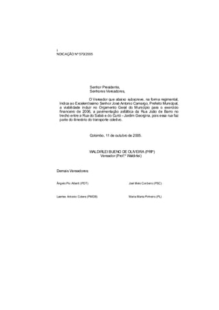 I
NDICAÇÃO Nº 570/2005




                           Senhor Presidente,
                           Senhores Vereadores,

                       O Vereador que abaixo subscreve, na forma regimental,
  Indica ao Excelentíssimo Senhor José Antonio Camargo, Prefeito Municipal,
  a viabilidade incluir no Orçamento Geral do Município para o exercício
  financeiro de 2006, a pavimentação asfáltica da Rua João de Barro no
  trecho entre a Rua do Sabiá e do Curió - Jardim Georgina, pois essa rua faz
  parte do itinerário do transporte coletivo.



                           Colombo, 11 de outubro de 2005.



                           WALDIRLEI BUENO DE OLIVEIRA (PRP)
                                Vereador (Prof.º Waldirlei)



Demais Vereadores:


Ângelo Pio Alberti (PDT)                          Joel Melo Cordeiro (PSC)



Laertes Antonio Colere (PMDB)                     Maria Marta Pinheiro (PL)
 