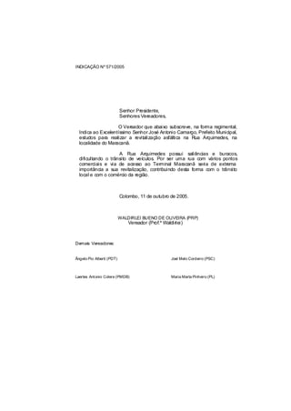 INDICAÇÃO Nº 571/2005




                           Senhor Presidente,
                           Senhores Vereadores,

                    O Vereador que abaixo subscreve, na forma regimental,
  Indica ao Excelentíssimo Senhor José Antonio Camargo, Prefeito Municipal,
  estudos para realizar a revitalização asfáltica na Rua Arquimedes, na
  localidade do Maracanã.

                     A Rua Arquimedes possui saliências e buracos,
  dificultando o trânsito de veículos. Por ser uma rua com vários pontos
  comerciais e via de acesso ao Terminal Maracanã seria de extrema
  importância a sua revitalização, contribuindo desta forma com o trânsito
  local e com o comércio da região.



                           Colombo, 11 de outubro de 2005.



                           WALDIRLEI BUENO DE OLIVEIRA (PRP)
                               Vereador (Prof.º Waldirlei)



Demais Vereadores:


Ângelo Pio Alberti (PDT)                            Joel Melo Cordeiro (PSC)



Laertes Antonio Colere (PMDB)                       Maria Marta Pinheiro (PL)
 