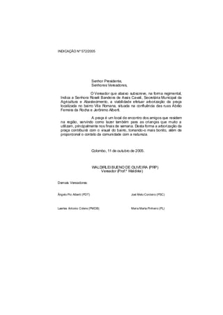 INDICAÇÃO Nº 572/2005




                           Senhor Presidente,
                           Senhores Vereadores,

                     O Vereador que abaixo subscreve, na forma regimental,
  Indica a Senhora Roseli Bandeira de Assis Cavali, Secretária Municipal da
  Agricultura e Abastecimento, a viabilidade efetuar arborização da praça
  localizada no bairro Vila Romana, situada na confluência das ruas Abrão
  Ferreira da Rocha e Jerônimo Alberti.

                      A praça é um local de encontro dos amigos que residem
  na região, servindo como lazer também para as crianças que muito a
  utilizam, principalmente nos finais de semana. Desta forma a arborização da
  praça contribuirá com o visual do bairro, tornando-o mais bonito, além de
  proporcional o contato da comunidade com a natureza.



                           Colombo, 11 de outubro de 2005.



                           WALDIRLEI BUENO DE OLIVEIRA (PRP)
                               Vereador (Prof.º Waldirlei)


Demais Vereadores:


Ângelo Pio Alberti (PDT)                          Joel Melo Cordeiro (PSC)



Laertes Antonio Colere (PMDB)                     Maria Marta Pinheiro (PL)
 