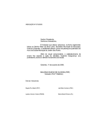 INDICAÇÃO Nº 573/2005




                           Senhor Presidente,
                           Senhores Vereadores,

                    O Vereador que abaixo subscreve, na forma regimental,
  Indica ao Senhor Altair da Silva Leme, Secretário Municipal da Educação,
  Cultura e Esportes, a viabilidade efetuar a troca de palanquesquebrados do
  muro da Escola Municipal do Jardim das Flores.

                     Além do visual comprometido, o estabelecimento de
  ensino fica exposto à ação de vândalos, trazendo insegurança aos
  professores, alunos e demais funcionários da escola.



                           Colombo, 11 de outubro de 2005.



                           WALDIRLEI BUENO DE OLIVEIRA (PRP)
                               Vereador (Prof.º Waldirlei)



Demais Vereadores:



Ângelo Pio Alberti (PDT)                          Joel Melo Cordeiro (PSC)



Laertes Antonio Colere (PMDB)                     Maria Marta Pinheiro (PL)
 