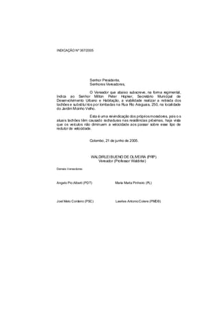 INDICAÇÃO Nº 367/2005




                      Senhor Presidente,
                      Senhores Vereadores,

                      O Vereador que abaixo subscreve, na forma regimental,
Indica ao Senhor Milton Peter Hopker, Secretário Municipal de
Desenvolvimento Urbano e Habitação, a viabilidade realizar a retirada dos
tachões e substituí-los por lombadas na Rua Rio Araguaia, 250, na localidade
do Jardim Moinho Velho.

                     Esta é uma reivindicação dos própriosmoradores, pois o s
atuais tachões têm causado rachaduras nas residências próximas, haja vista
que os veículos não diminuem a velocidade aos passar sobre esse tipo de
redutor de velocidade.


                      Colombo, 21 de junho de 2005.



                       WALDIRLEI BUENO DE OLIVEIRA (PRP)
                          Vereador (Professor Waldirlei)

Demais Vereadores:



Angelo Pio Alberti (PDT)             Maria Marta Pinheiro (PL)




Joel Melo Cordeiro (PSC)             Laertes Antonio Colere (PMDB)
 