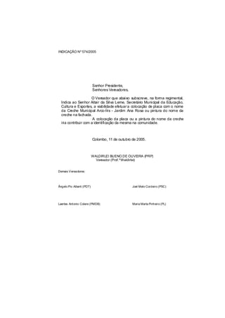 INDICAÇÃO Nº 574/2005




                           Senhor Presidente,
                           Senhores Vereadores,

                      O Vereador que abaixo subscreve, na forma regimental,
  Indica ao Senhor Altair da Silva Leme, Secretário Municipal da Educação,
  Cultura e Esportes, a viabilidade efetuar a colocação de placa com o nome
  da Creche Municipal Arco-Íris - Jardim Ana Rosa ou pintura do nome da
  creche na fachada.
                       A colocação da placa ou a pintura do nome da creche
  iria contribuir com a identificação da mesma na comunidade.



                           Colombo, 11 de outubro de 2005.



                           WALDIRLEI BUENO DE OLIVEIRA (PRP)
                             Vereador (Prof.ºWaldirlei)


Demais Vereadores:




Ângelo Pio Alberti (PDT)                          Joel Melo Cordeiro (PSC)




Laertes Antonio Colere (PMDB)                     Maria Marta Pinheiro (PL)
 