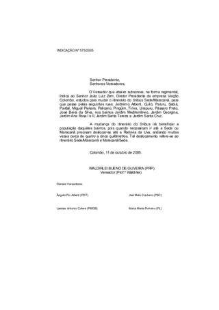 INDICAÇÃO Nº 575/2005




                           Senhor Presidente,
                           Senhores Vereadores,

                    O Vereador que abaixo subscreve, na forma regimental,
  Indica ao Senhor João Luiz Zem, Diretor Presidente da empresa Viação
  Colombo, estudos para mudar o itinerário do ônibus Sede/Maracanã, para
  que passe pelas seguintes ruas: Jerônimo Alberti, Curió, Paruru, Sabiá,
  Pardal, Miguel Piekars, Pelicano, Pingüim, Tiriva, Uirapuru, Pássaro Preto,
  José Beira da Silva, nos bairros Jardim Mediterrâneo, Jardim Georgina,
  Jardim Ana Rosa I e II, Jardim Santa Tereza e Jardim Santa Cruz.

                     A mudança do itinerário do ônibus irá beneficiar a
  população daqueles bairros, pois quando necessitam ir até a Sede ou
  Maracanã precisam deslocar-se até a Rodovia da Uva, andando muitas
  vezes cerca de quatro a cinco quilômetros. Tal deslocamento refere-se ao
  itinerário Sede/Maracanã e Maracanã/Sede.


                           Colombo, 11 de outubro de 2005.



                           WALDIRLEI BUENO DE OLIVEIRA (PRP)
                                Vereador (Prof.º Waldirlei)


Demais Vereadores:


Ângelo Pio Alberti (PDT)                          Joel Melo Cordeiro (PSC)



Laertes Antonio Colere (PMDB)                     Maria Marta Pinheiro (PL)
 