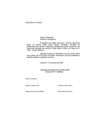 INDICAÇÃO Nº 576/2005




                           Senhor Presidente,
                           Senhores Vereadores,

                    O Vereador que abaixo subscreve, na forma regimental,
  Indica ao Senhor Milton Peter Hopker, Secretário Municipal de
  Desenvolvimento Urbano e Habitação, providências quanto a parte de uma
  construção demolida que sobrou na Rua Adélio Correia, em frente ao nº
  1168 – Jardim Califórnia.

                    Naquele endereço foi demolida uma casa, porém restou
  uma parede que fica ao lado do terreno, oferecendo riscos aos pedestre s,
  podendo desabar a qualquer momento.


                           Colombo, 11 de outubro de 2005.



                           WALDIRLEI BUENO DE OLIVEIRA (PRP)
                               Vereador (Prof.º Waldirlei)



Demais Vereadores:




Ângelo Pio Alberti (PDT)                          Joel Melo Cordeiro (PSC)



Laertes Antonio Colere (PMDB)                     Maria Marta Pinheiro (PL)
 