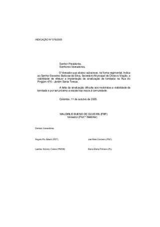 INDICAÇÃO Nº 578/2005




                           Senhor Presidente,
                           Senhores Vereadores,

                    O Vereador que abaixo subscreve, na forma regimental, Indica
  ao Senhor Severino Barbosa da Silva, Secretá rio Municipal de Obras e Viação, a
  viabilidade de efetuar a implantação de sinalização de lombada na Rua do
  Pingüim 476 - Jardim Santa Tereza.

                     A falta da sinalização dificulta aos motoristas a visibilidade da
  lombada e por ser próximo a escola traz riscos à comunidade.


                           Colombo, 11 de outubro de 2005.




                           WALDIRLEI BUENO DE OLIVEIRA (PRP)
                               Vereador (Prof.º Waldirlei)



Demais Vereadores:




Ângelo Pio Alberti (PDT)                          Joel Melo Cordeiro (PSC)



Laertes Antonio Colere (PMDB)                     Maria Marta Pinheiro (PL)
 