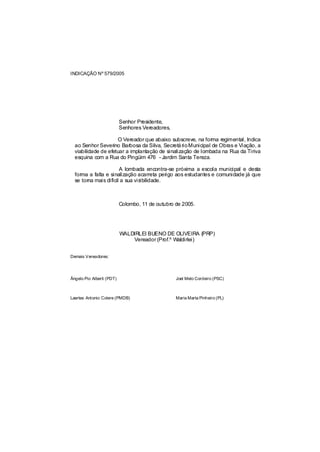 INDICAÇÃO Nº 579/2005




                           Senhor Presidente,
                           Senhores Vereadores,

                     O Vereador que abaixo subscreve, na forma regimental, Indica
  ao Senhor Severino Barbosa da Silva, Secretá rio Municipal de Obras e Viação, a
  viabilidade de efetuar a implantação de sinalização de lombada na Rua da Tiriva
  esquina com a Rua do Pingüim 476 - Jardim Santa Tereza.

                       A lombada encontra-se próxima a escola municipal e desta
  forma a falta e sinalização acarreta perigo aos estudantes e comunidade já que
  se torna mais difícil a sua visibilidade.



                           Colombo, 11 de outubro de 2005.




                           WALDIRLEI BUENO DE OLIVEIRA (PRP)
                               Vereador (Prof.º Waldirlei)


Demais Vereadores:




Ângelo Pio Alberti (PDT)                          Joel Melo Cordeiro (PSC)



Laertes Antonio Colere (PMDB)                     Maria Marta Pinheiro (PL)
 