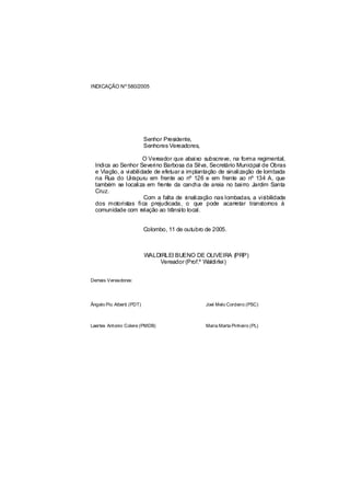 INDICAÇÃO Nº 580/2005




                           Senhor Presidente,
                           Senhores Vereadores,

                      O Vereador que abaixo subscreve, na forma regimental,
  Indica ao Senhor Severino Barbosa da Silva, Secretário Municipal de Obras
  e Viação, a viabilidade de efetuar a implantação de sinalização de lombada
  na Rua do Uirapuru em frente ao nº 126 e em frente ao nº 134 A, que
  também se localiza em frente da cancha de areia no bairro Jardim Santa
  Cruz.
                      Com a falta de sinalização nas lombadas, a visibilidade
  dos motoristas fica prejudicada, o que pode acarretar transtornos à
  comunidade com relação ao trânsito local.


                           Colombo, 11 de outubro de 2005.



                           WALDIRLEI BUENO DE OLIVEIRA (PRP)
                               Vereador (Prof.º Waldirlei)


Demais Vereadores:




Ângelo Pio Alberti (PDT)                          Joel Melo Cordeiro (PSC)



Laertes Antonio Colere (PMDB)                     Maria Marta Pinheiro (PL)
 