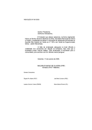 INDICAÇÃO Nº 581/2005




                           Senhor Presidente,
                           Senhores Vereadores,

                      O Vereador que abaixo subscreve, na forma regimental,
  Indica ao Senhor Severino Barbosa da Silva, Secretario Municipal de Obras
  e Viação, a viabilidade de efetuar a colocação de sinalização de lombada na
  Avenida São Gabriel em frente ao nº 104 e em frente ao Supermercado
  Glória - Jardim Marambaia.

                     A falta de sinalização adequada no local dificulta a
  visibilidade dos condutores em relação às lombadas, haja vista que a
  localidade possui intenso tráfego. Esta sinalização é importante para a
  comunidade, pois contribui com um trânsito menos perigoso.



                           Colombo, 11 de outubro de 2005.



                           WALDIRLEI BUENO DE OLIVEIRA (PRP)
                                Vereador (Prof.º Waldirlei)


Demais Vereadores:




Ângelo Pio Alberti (PDT)                          Joel Melo Cordeiro (PSC)



Laertes Antonio Colere (PMDB)                     Maria Marta Pinheiro (PL)
 