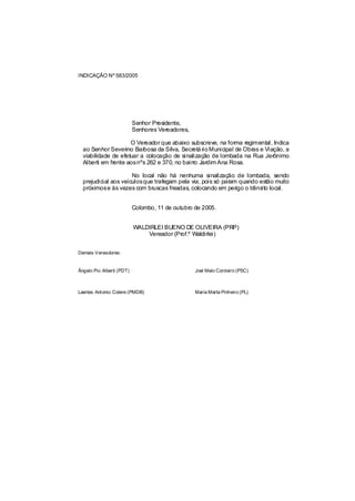 INDICAÇÃO Nº 583/2005




                           Senhor Presidente,
                           Senhores Vereadores,

                     O Vereador que abaixo subscreve, na forma regimental, Indica
  ao Senhor Severino Barbosa da Silva, Secretá rio Municipal de Obras e Viação, a
  viabilidade de efetuar a colocação de sinalização de lombada na Rua Jerônimo
  Alberti em frente aosnºs 262 e 370, no bairro Jardim Ana Rosa.

                      No local não há nenhuma sinalização de lombada, sendo
  prejudicial aos veículosque trafegam pela via, pois só param quando estão muito
  próximose às vezes com bruscas freadas, colocando em perigo o trâns local.
                                                                       ito


                           Colombo, 11 de outubro de 2005.


                           WALDIRLEI BUENO DE OLIVEIRA (PRP)
                               Vereador (Prof.º Waldirlei)


Demais Vereadores:


Ângelo Pio Alberti (PDT)                          Joel Melo Cordeiro (PSC)



Laertes Antonio Colere (PMDB)                     Maria Marta Pinheiro (PL)
 