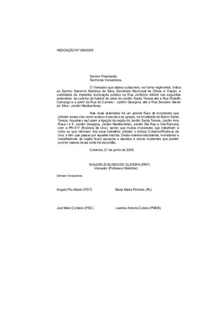 INDICAÇÃO Nº 368/2005




                      Senhor Presidente,
                      Senhores Vereadores,

                       O Vereador que abaixo subscreve, na f orma regimental, Indica
ao Senhor Severino Barbosa da Silva, Secretário Municipal de Obras e Viação, a
viabilidade de implantar iluminação pública na Rua Jerônimo Alberti nas seguintes
extensões: da cancha de futebol de areia do Jardim Santa Tereza até a Rua Rodolfo
Camargo e a partir da Rua do Canário - Jardim Georgina, até a Rua Senador Xav ier
da Silva - Jardim Mediterrâneo.

                        Nas duas extensões há um grande fluxo de moradores que
utilizam essas vias como acesso à escola e às igrejas, na localidade do Bairro Santa
Tereza. Aquelas v ias f azem a ligação da região do Jardim Santa Tereza, Jardim Ana
Rosa I e II, Jardim Georgina, Jardim Mediterrâneo, Jardim Del Rey e Vila Romana
com a PR-417 (Rodovia da Uva), sendo que muitos moradores que trabalham à
noite ou que retornam dos seus trabalhos utilizam o ônibus Colombo/Rodov ia da
Uva, e têm que passar por aqueles trechos. Desta maneira estudantes, moradores e
trabalhadores da região ficam expostos a assaltos e outros incidentes que podem
ocorrer nesses locais onde há escuridão.

                      Colombo, 21 de junho de 2005.



                      WALDIRLEI BUENO DE OLIVEIRA (PRP)
                        Vereador (Professor Waldirlei)

Demais Vereadores:



Angelo Pio Alberti (PDT)               Maria Marta Pinheiro (PL)




Joel Melo Cordeiro (PSC)                Laertes Antonio Colere (PMDB)
 
