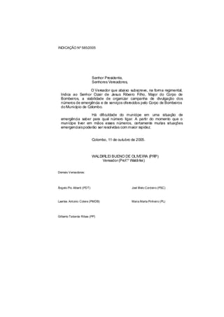 INDICAÇÃO Nº 585/2005




                           Senhor Presidente,
                           Senhores Vereadores,

                    O Vereador que abaixo subscreve, na forma regimental,
  Indica ao Senhor Ozair de Jesus Ribeiro Filho, Major do Corpo de
  Bombeiros, a viabilidade de organizar campanha de divulgação dos
  números de emergência e de serviços oferecidos pelo Corpo de Bombeiros
  do Município de Colombo.

                   Há dificuldade do munícipe em uma situação de
  emergência saber para qual número ligar. A partir do momento que o
  munícipe tiver em mãos esses números, certamente muitas situações
  emergenciaispoderão ser resolvidas com maior rapidez.


                           Colombo, 11 de outubro de 2005.



                           WALDIRLEI BUENO DE OLIVEIRA (PRP)
                                Vereador (Prof.º Waldirlei)


Demais Vereadores:




Ângelo Pio Alberti (PDT)                          Joel Melo Cordeiro (PSC)



Laertes Antonio Colere (PMDB)                     Maria Marta Pinheiro (PL)




Gilberto Taborda Ribas (PP)
 