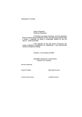 INDICAÇÃO Nº 619/2005




                     Senhor Presidente,
                     Senhores Vereadores,

                     O Vereador que abaixo subscreve, na forma regimental,
  Indica ao Senhor Severino Barbosa da Silva, Secretário Municipal de Obras
  e Viação, a viabilidade de efetuar a revitalização asfáltica da Rua Rio
  Japurá – Jardim Esmeralda.

                   Toda extensão da Rua Rio Japurá encontra-se com
  muitas ondulações, necessitando de revitalização, o que proporcionará
  melhores condiçõesde tráfego .



                     Colombo, 1º de novembro de 2005.



                     WALDIRLEI BUENO DE OLIVEIRA (PRP)
                          Vereador (Prof.ºWaldirlei)


Demais Vereadores:



Angelo Pio Alberti                             Maria Marta Pinheiro




Laertes Antonio Colere                         Joel Melo Cordeiro
 