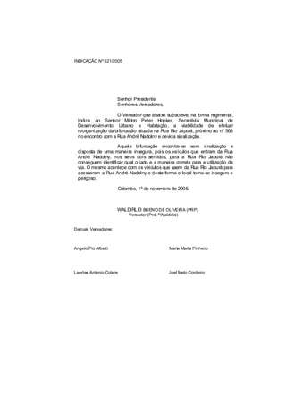 INDICAÇÃO Nº 621/2005




                     Senhor Presidente,
                     Senhores Vereadores,

                    O Vereador que abaixo subscreve, na forma regimental,
  Indica ao Senhor Milton Peter Hopker, Secretário Municipal de
  Desenvolvimento Urbano e Habitação, a viabilidade de efetuar
  reorganização da bifurcação situada na Rua Rio Japurá, próximo ao nº 568
  no encontro com a Rua André Nadolny e devida sinalização.

                    Aquela bifurcação encontra-se sem sinalização e
  disposta de uma maneira insegura, pois os veículos que entram da Rua
  André Nadolny, nos seus dois sentidos, para a Rua Rio Japurá não
  conseguem identificar qual o lado e a maneira correta para a utilização da
  via. O mesmo acontece com os veículos que saem da Rua Rio Japurá para
  acessarem a Rua André Nadolny e desta forma o local torna-se inseguro e
  perigoso.

                     Colombo, 1º de novembro de 2005.



                     WALDIRLEI BUENO DE OLIVEIRA (PRP)
                          Vereador (Prof.ºWaldirlei)


Demais Vereadores:



Angelo Pio Alberti                             Maria Marta Pinheiro




Laertes Antonio Colere                         Joel Melo Cordeiro
 