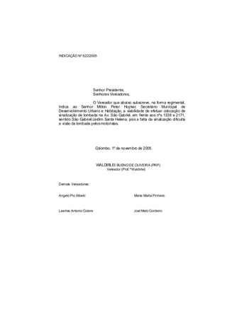 INDICAÇÃO Nº 622/2005




                         Senhor Presidente,
                         Senhores Vereadores,

                    O Vereador que abaixo subscreve, na forma regimental,
Indica ao Senhor Milton Peter Hopker, Secretário Municipal de
Desenvolvimento Urbano e Habitação, a viabilidade de efetuar colocação de
sinalização de lombada na Av. São Gabriel, em frente aos nºs 1338 e 2171,
sentido São Gabriel/Jardim Santa Helena, pois a falta da sinalização dificulta
a visão da lombada pelosmotoristas.




                          Colombo, 1º de novembro de 2005.



                          WALDIRLEI BUENO DE OLIVEIRA (PRP)
                                Vereador (Prof.ºWaldirlei)



Demais Vereadores:


Angelo Pio Alberti                                Maria Marta Pinheiro



Laertes Antonio Colere                            Joel Melo Cordeiro
 