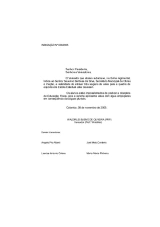 INDICAÇÃO Nº 636/2005




                         Senhor Presidente,
                         Senhores Vereadores,

                      O Vereador que abaixo subscreve, na forma regimental,
  Indica ao Senhor Severino Barbosa da Silva, Secretário Municipal de Obras
  e Viação, a viabilidade de efetuar três viagens de areia para a quadra de
  esportesda Escola Estadual Júlia Cavassin.

                    Os alunos estão impossibilitados de praticar a disciplina
  de Educação Física, pois a cancha apresenta valas com água empoçadas
  em conseqüência daságuas pluviais.


                         Colombo, 08 de novembro de 2005.



                          WALDIRLEI BUENO DE OLIVEIRA (PRP)
                               Vereador (Prof.º Waldirlei)



Demais Vereadores:



Angelo Pio Alberti                       Joel Melo Cordeiro



Laertes Antonio Colere                   Maria Marta Pinheiro
 