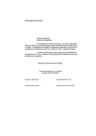 INDICAÇÃO Nº 643/2005




                    Senhor Presidente,
                    SenhoresVereadores,

                  O Vereador que abaixo subscreve, na forma regimental,
Indica ao Senhor Severino Barbosa da Silva, Secretário Municipal de Obras
e Viação, a viabilidade de Substituir as lâmpadas queimadas e conserto no
acostamento da Rodovia da Uva, em frente ao nº 361 – Jardim das Flores.

                A falta de iluminação causa insegurança aos pedestres e
moradores, bem como, a estrutura comprometida do acostamento que gera
transtornosaosusuários.



                      Colombo, 22 de novembro de 2005.




                           WALDIRLEI BUENO DE OLIVEIRA
                             Vereador (Prof.º Waldirlei)



Angelo Pio Alberti (PDT)                         Maria Marta Pinheiro ( PL)



Joel Melo Cordeiro (PSC)                         Laertes Antonio Colere (PMDB)
 