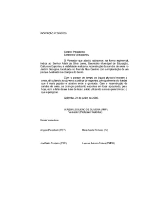 INDICAÇÃO Nº 369/2005




                      Senhor Presidente,
                      Senhores Vereadores,

                     O Vereador que abaixo subscreve, na forma regimental,
Indica ao Senhor Altair da Silva Leme, Secretário Municipal de Educação,
Cultura e Esportes, a viabilidade realizar a reconstrução da cancha de areia no
Jardim Georgina, localizada no final da Rua Canário com a implantação de um
parque destinado às crianças do bairro.

                      Com o passar do tempo as águas pluviais levaram a
areia, dificultando aos jovens a prática de esportes, principalmente do futebol
que é mais popular e atrativo entre a garotada. Com a reconstrução da
cancha de areia, as crianças praticarão esportes em local apropriado, pois
hoje, com a falta dessa área de lazer, estão utilizando as ruas para brincar, o
que é perigoso.

                      Colombo, 21 de junho de 2005.



                      WALDIRLEI BUENO DE OLIVEIRA (PRP)
                           Vereador (Professor Waldirlei)


Demais Vereadores:



Angelo Pio Alberti (PDT)               Maria Marta Pinheiro (PL)




Joel Melo Cordeiro (PSC)               Laertes Antonio Colere (PMDB)
 