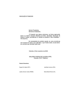 INDICAÇÃO Nº 666/2005




                    Senhor Presidente,
                    SenhoresVereadores,

                O Vereador que abaixo subscreve, na forma regimental,
  Indica ao Senhor Severino Barbosa da Silva, Secretário Municipal de
  Obras e Viação, providências no sentido de patrolar a Rua Aristóteles -
  Vila Guarany.

                 Há necessidade de patrolar aquela via, pois encontra-se
  com buracos em toda a sua extensão, o que muitas vezes, causa danos
  aos veículos que transitam pelo local.




                     Colombo, 29 de novembro de 2005.



                     WALDIRLEI BUENO DE OLIVEIRA (PRP)
                           Vereador (Prof.º Waldirlei)



Demais Vereadores:


Ângelo Pio Alberti (PDT)                      Joel Melo Cordeiro (PSC)



Laertes Antonio Colere (PMDB)                 Maria Marta Pinheiro (PL)
 