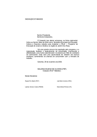 INDICAÇÃO Nº 668/2005




                    Senhor Presidente,
                    SenhoresVereadores,

                 O Vereador que abaixo subscreve, na forma regimental,
  Indica ao Senhor Altair da Silva Leme, Secretário Municipal de Educação,
  Cultura e Esportes, estudos para implantar o PEJA – Programa de
  Educação de Jovens e Adultos, na região do Jardim Ana Rosa.

                  Há uma grande procura da população pelo programa, e a
  implantação facilitará o deslocamento da comunidade, incentivando a
  alfabetização, pois muitos abandonaram os estudos por falta de condições
  de continuarem. Essa será uma oportunidade de voltarem aos bancos
  escolares, aumentando as chances de concorrerem com o mercado de
  trabalho.

                     Colombo, 29 de novembro de 2005.



                     WALDIRLEI BUENO DE OLIVEIRA (PRP)
                          Vereador (Prof.º Waldirlei)


Demais Vereadores:


Ângelo Pio Alberti (PDT)                      Joel Melo Cordeiro (PSC)



Laertes Antonio Colere (PMDB)                 Maria Marta Pinheiro (PL)
 
