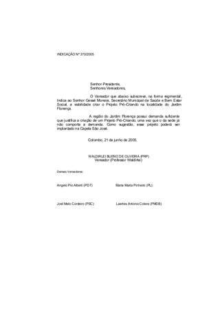 INDICAÇÃO Nº 370/2005




                      Senhor Presidente,
                      Senhores Vereadores,

                     O Vereador que abaixo subscreve, na forma regimental,
Indica ao Senhor Gessé Moreira, Secretário Municipal de Saúde e Bem Estar
Social, a viabilidade criar o Projeto Pró-Criando na localidade do Jardim
Florença.

                      A região do Jardim Florença possui demanda suficiente
que justifica a criação de um Projeto Pró-Criando, uma vez que o da sede já
não comporta a demanda. Como sugestão, esse projeto poderá ser
implantado na Capela São José.


                     Colombo, 21 de junho de 2005.



                     WALDIRLEI BUENO DE OLIVEIRA (PRP)
                           Vereador (Professor Waldirlei)


Demais Vereadores:



Angelo Pio Alberti (PDT)                Maria Marta Pinheiro (PL)




Joel Melo Cordeiro (PSC)                Laertes Antonio Colere (PMDB)
 