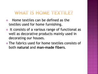  Home textiles can be defined as the
textiles used for home furnishing.
 It consists of a various range of functional as
well as decorative products mainly used in
decorating our houses.
 The fabrics used for home textiles consists of
both natural and man-made fibers.
 